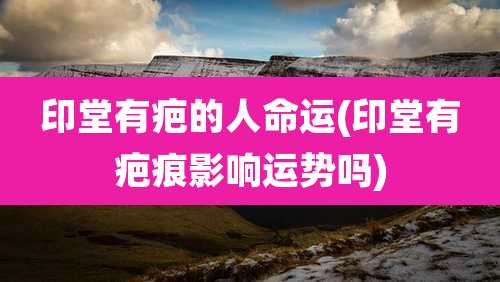 印堂有疤的人命运(印堂有疤痕影响运势吗)
