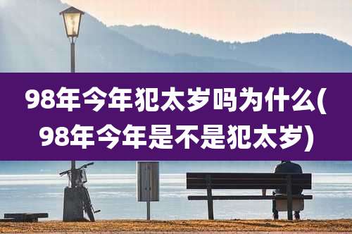 98年今年犯太岁吗为什么(98年今年是不是犯太岁)