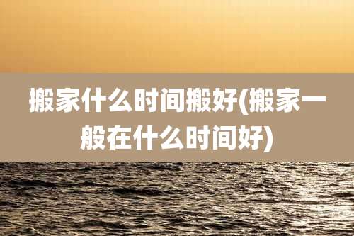 搬家什么时间搬好(搬家一般在什么时间好)