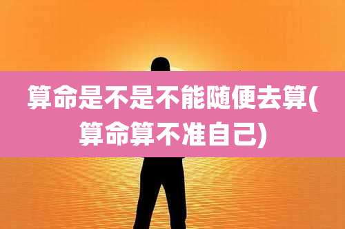 算命是不是不能随便去算(算命算不准自己)