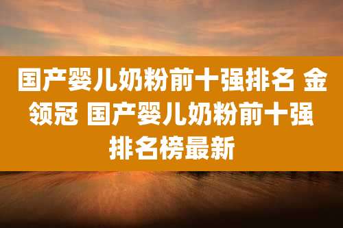 国产婴儿奶粉前十强排名 金领冠 国产婴儿奶粉前十强排名榜最新