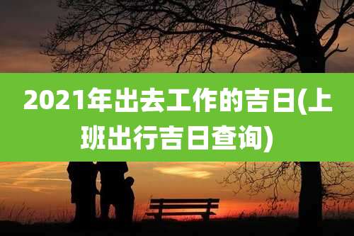 2021年出去工作的吉日(上班出行吉日查询)