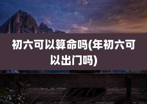 初六可以算命吗(年初六可以出门吗)