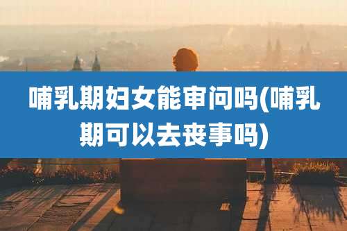 哺乳期妇女能审问吗(哺乳期可以去丧事吗)