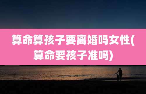 算命算孩子要离婚吗女性(算命要孩子准吗)