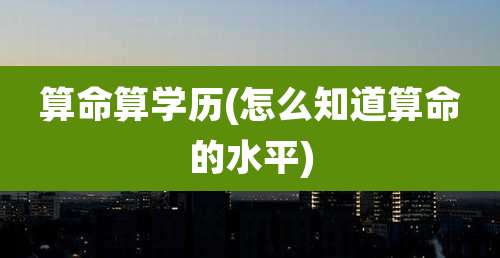 算命算学历(怎么知道算命的水平)