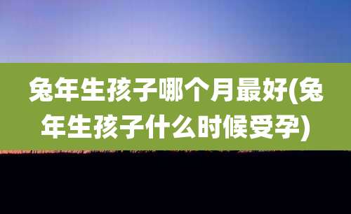 兔年生孩子哪个月最好(兔年生孩子什么时候受孕)