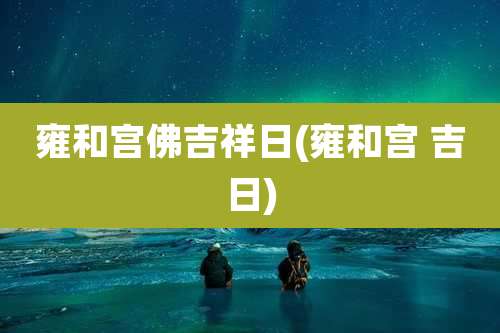 雍和宫佛吉祥日(雍和宫 吉日)