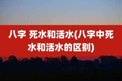 八字 死水和活水(八字中死水和活水的区别)