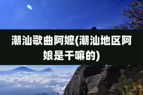 潮汕歌曲阿嬷(潮汕地区阿娘是干嘛的)