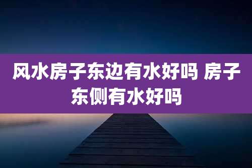 风水房子东边有水好吗 房子东侧有水好吗