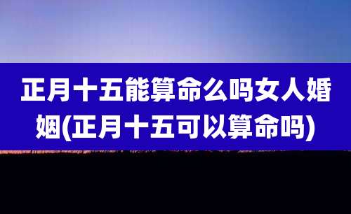 正月十五能算命么吗女人婚姻(正月十五可以算命吗)