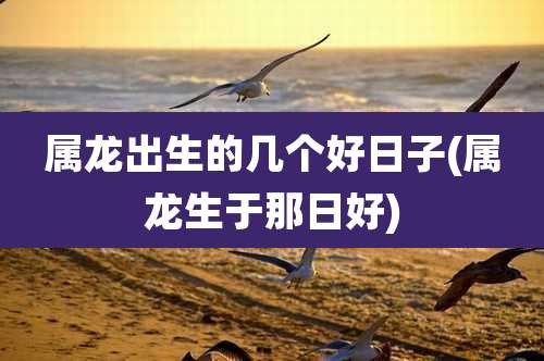 属龙出生的几个好日子(属龙生于那日好)