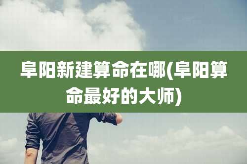 阜阳新建算命在哪(阜阳算命最好的大师)