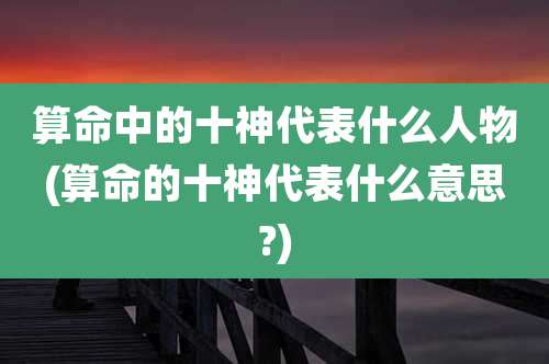 算命中的十神代表什么人物(算命的十神代表什么意思?)