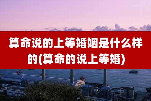 算命说的上等婚姻是什么样的(算命的说上等婚)