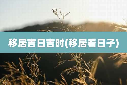 移居吉日吉时(移居看日子)