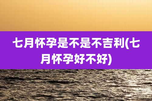 七月怀孕是不是不吉利(七月怀孕好不好)