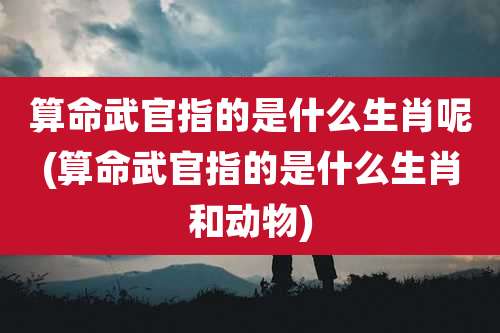 算命武官指的是什么生肖呢(算命武官指的是什么生肖和动物)