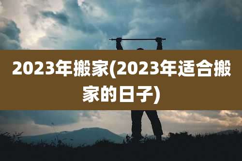 2023年搬家(2023年适合搬家的日子)