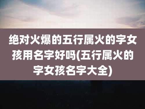 绝对火爆的五行属火的字女孩用名字好吗(五行属火的字女孩名字大全)