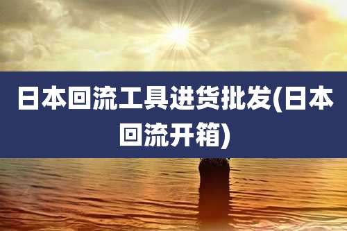 日本回流工具进货批发(日本回流开箱)