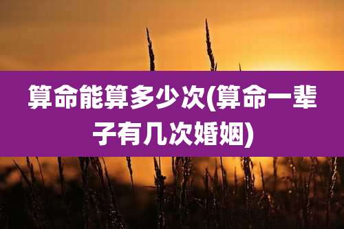 算命能算多少次(算命一辈子有几次婚姻)