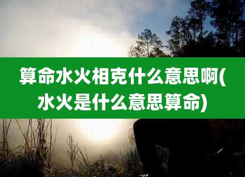 算命水火相克什么意思啊(水火是什么意思算命)