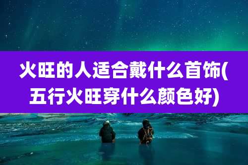 火旺的人适合戴什么首饰(五行火旺穿什么颜色好)