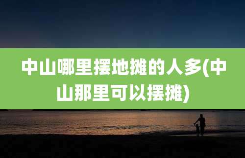 中山哪里摆地摊的人多(中山那里可以摆摊)