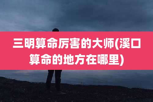 三明算命厉害的大师(溪口算命的地方在哪里)