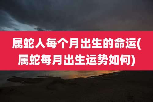属蛇人每个月出生的命运(属蛇每月出生运势如何)