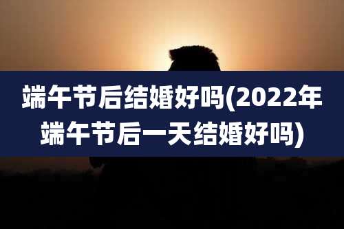 端午节后结婚好吗(2022年端午节后一天结婚好吗)