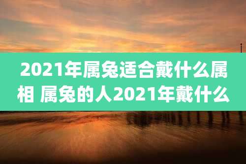 2021年属兔适合戴什么属相 属兔的人2021年戴什么
