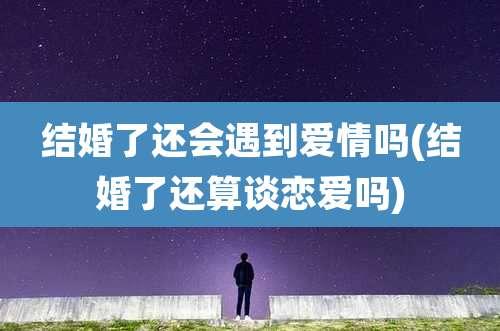 结婚了还会遇到爱情吗(结婚了还算谈恋爱吗)