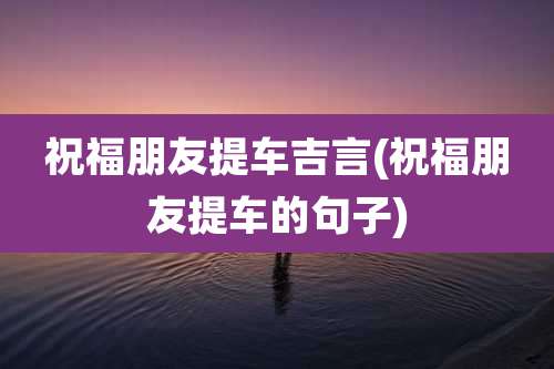祝福朋友提车吉言(祝福朋友提车的句子)