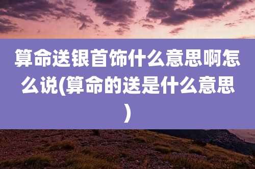 算命送银首饰什么意思啊怎么说(算命的送是什么意思)