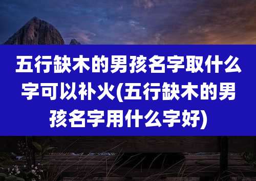 五行缺木的男孩名字取什么字可以补火(五行缺木的男孩名字用什么字好)