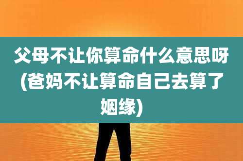 父母不让你算命什么意思呀(爸妈不让算命自己去算了姻缘)
