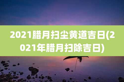 2021腊月扫尘黄道吉日(2021年腊月扫除吉日)