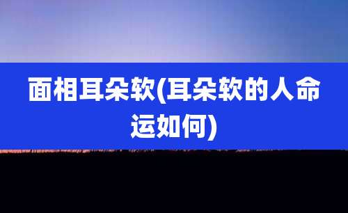 面相耳朵软(耳朵软的人命运如何)