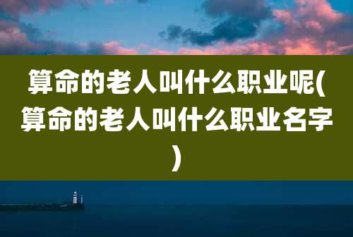 算命的老人叫什么职业呢(算命的老人叫什么职业名字)