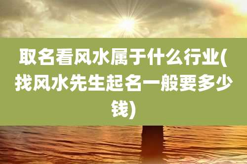 取名看风水属于什么行业(找风水先生起名一般要多少钱)