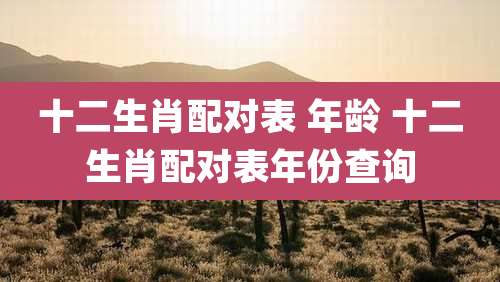 十二生肖配对表 年龄 十二生肖配对表年份查询