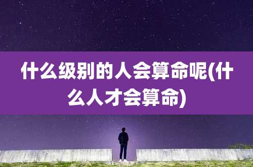 什么级别的人会算命呢(什么人才会算命)