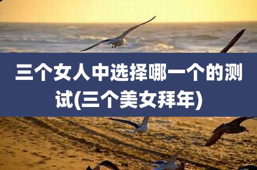 三个女人中选择哪一个的测试(三个美女拜年)