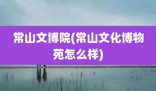 常山文博院(常山文化博物苑怎么样)