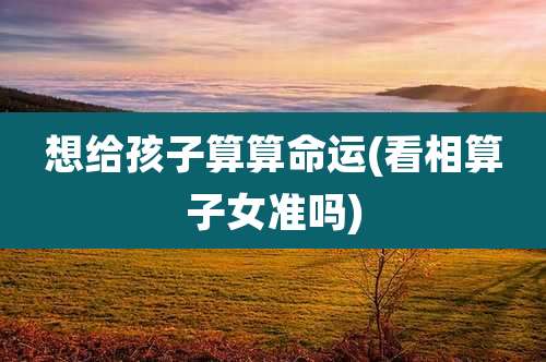 想给孩子算算命运(看相算子女准吗)