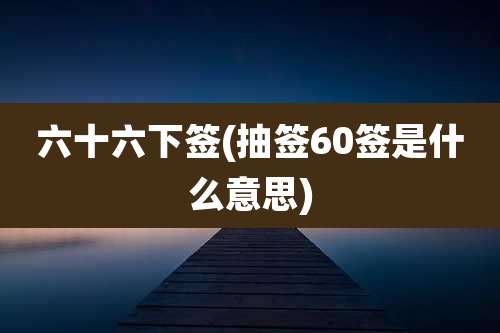 六十六下签(抽签60签是什么意思)