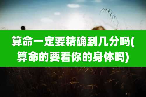 算命一定要精确到几分吗(算命的要看你的身体吗)